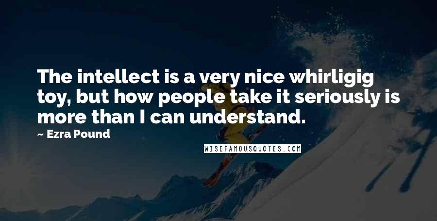 Ezra Pound Quotes: The intellect is a very nice whirligig toy, but how people take it seriously is more than I can understand.