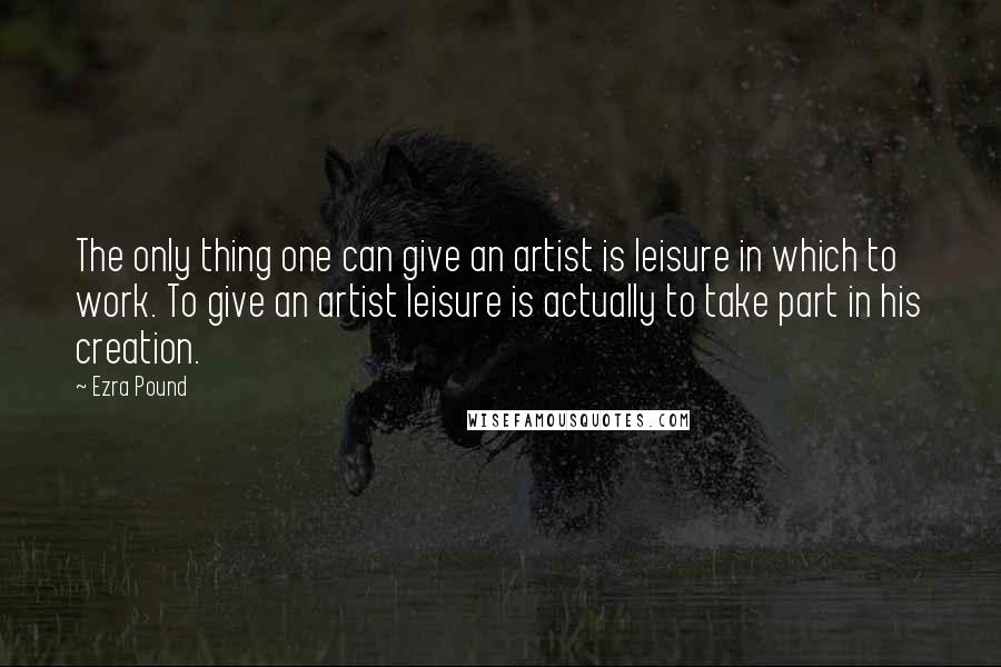 Ezra Pound Quotes: The only thing one can give an artist is leisure in which to work. To give an artist leisure is actually to take part in his creation.