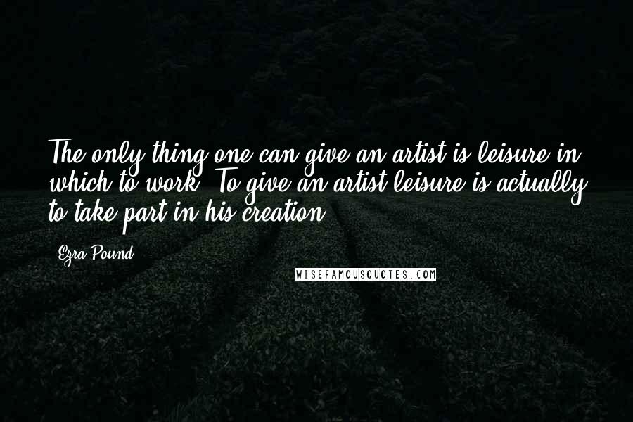 Ezra Pound Quotes: The only thing one can give an artist is leisure in which to work. To give an artist leisure is actually to take part in his creation.