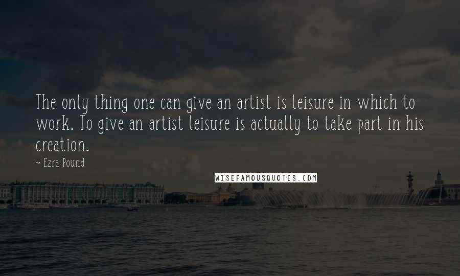 Ezra Pound Quotes: The only thing one can give an artist is leisure in which to work. To give an artist leisure is actually to take part in his creation.