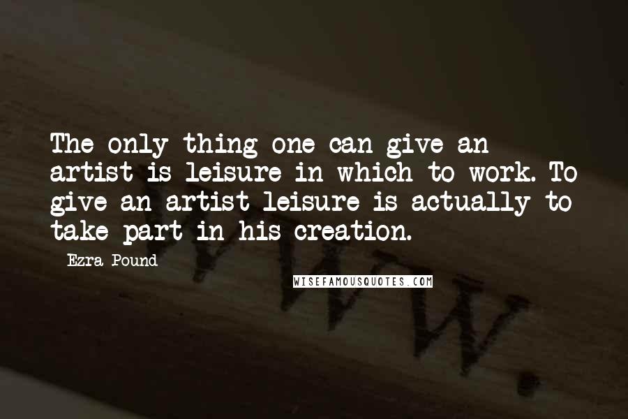 Ezra Pound Quotes: The only thing one can give an artist is leisure in which to work. To give an artist leisure is actually to take part in his creation.