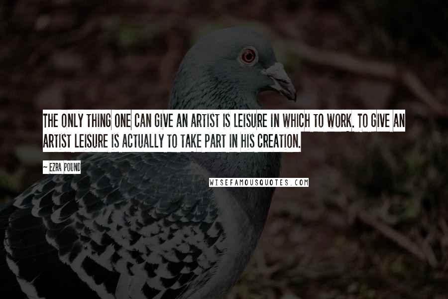 Ezra Pound Quotes: The only thing one can give an artist is leisure in which to work. To give an artist leisure is actually to take part in his creation.