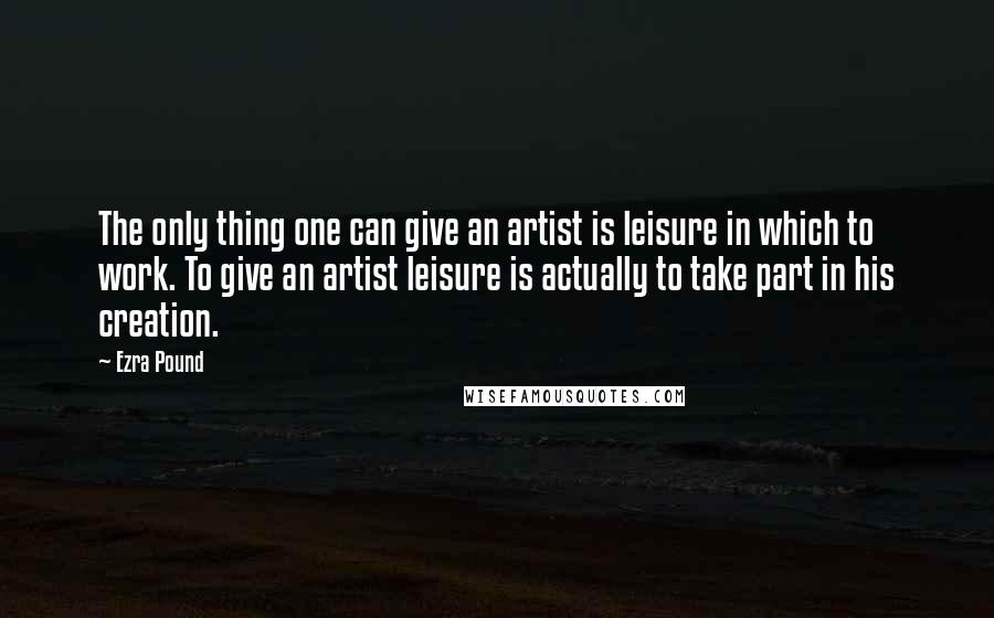 Ezra Pound Quotes: The only thing one can give an artist is leisure in which to work. To give an artist leisure is actually to take part in his creation.