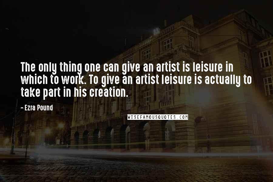 Ezra Pound Quotes: The only thing one can give an artist is leisure in which to work. To give an artist leisure is actually to take part in his creation.