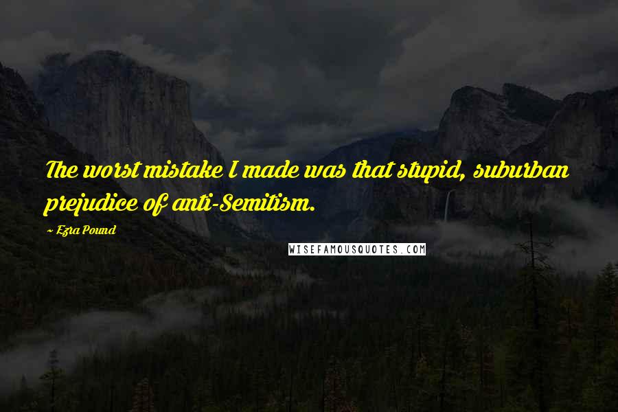 Ezra Pound Quotes: The worst mistake I made was that stupid, suburban prejudice of anti-Semitism.