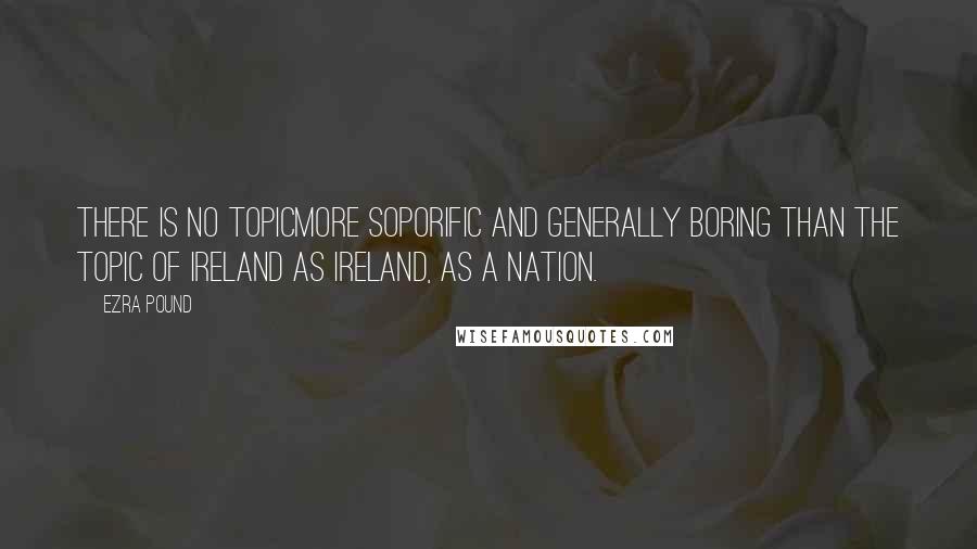 Ezra Pound Quotes: There is no topicmore soporific and generally boring than the topic of Ireland as Ireland, as a nation.