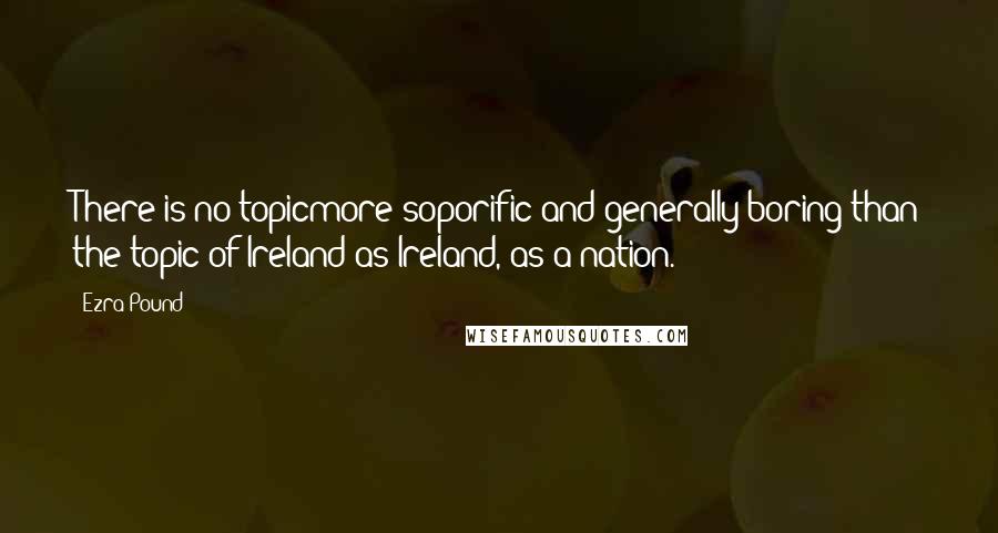 Ezra Pound Quotes: There is no topicmore soporific and generally boring than the topic of Ireland as Ireland, as a nation.