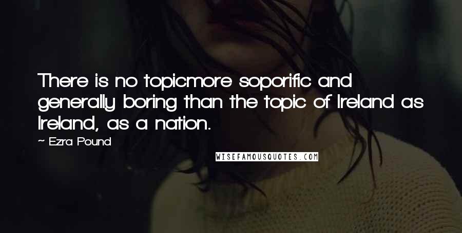 Ezra Pound Quotes: There is no topicmore soporific and generally boring than the topic of Ireland as Ireland, as a nation.