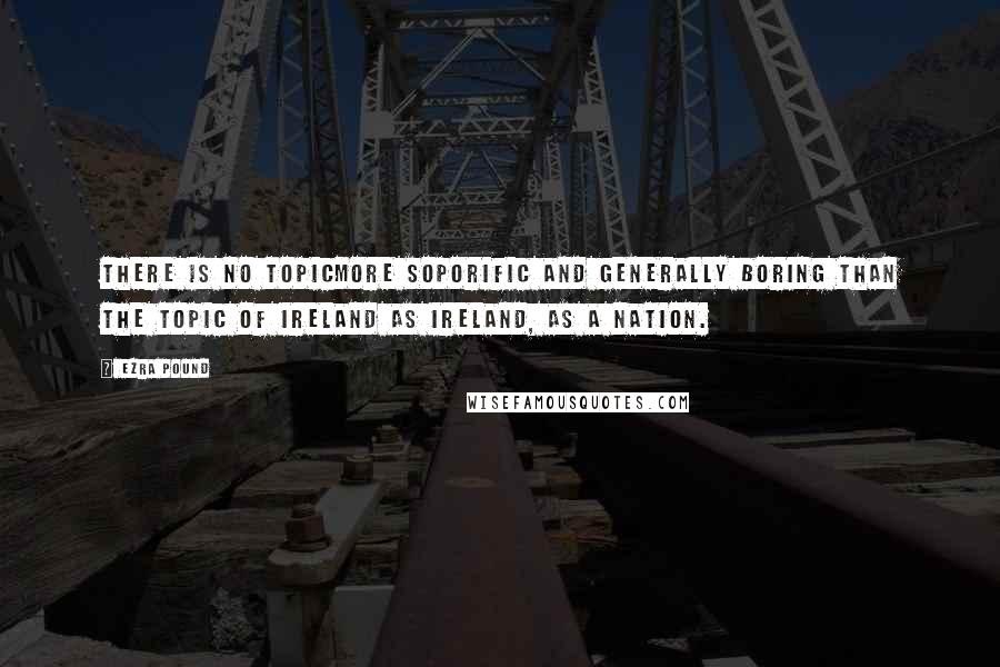 Ezra Pound Quotes: There is no topicmore soporific and generally boring than the topic of Ireland as Ireland, as a nation.