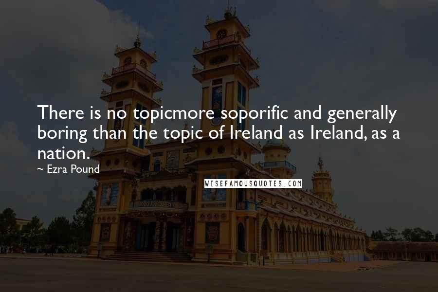 Ezra Pound Quotes: There is no topicmore soporific and generally boring than the topic of Ireland as Ireland, as a nation.
