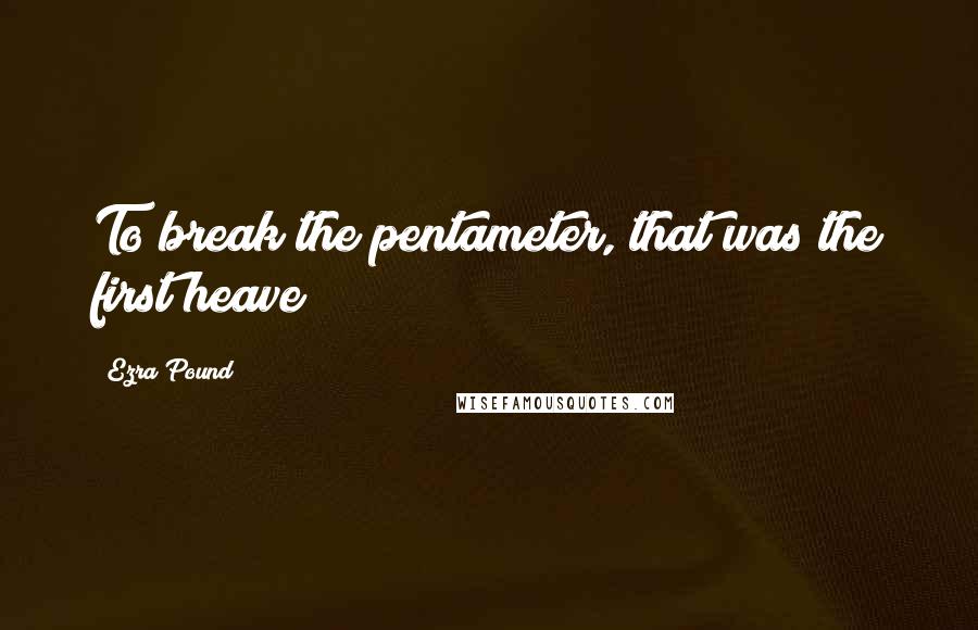 Ezra Pound Quotes: To break the pentameter, that was the first heave