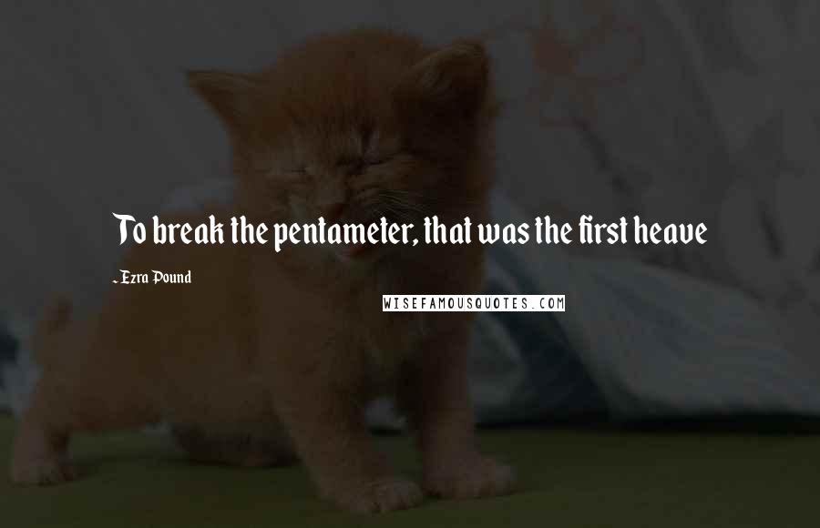 Ezra Pound Quotes: To break the pentameter, that was the first heave