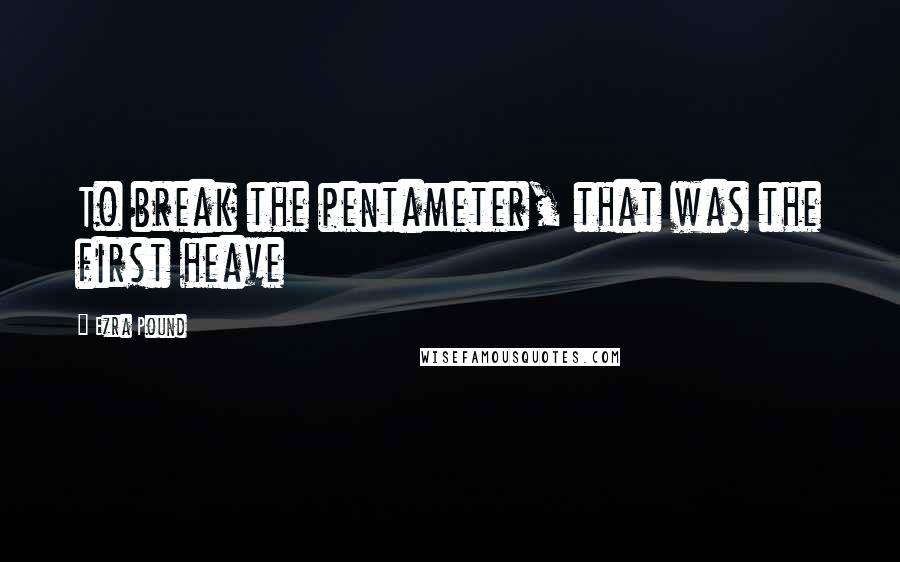 Ezra Pound Quotes: To break the pentameter, that was the first heave