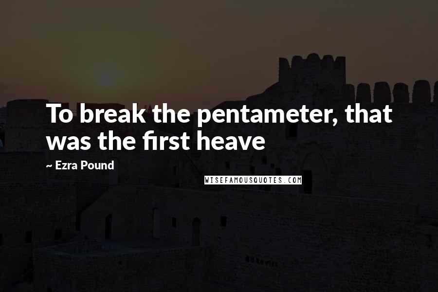 Ezra Pound Quotes: To break the pentameter, that was the first heave