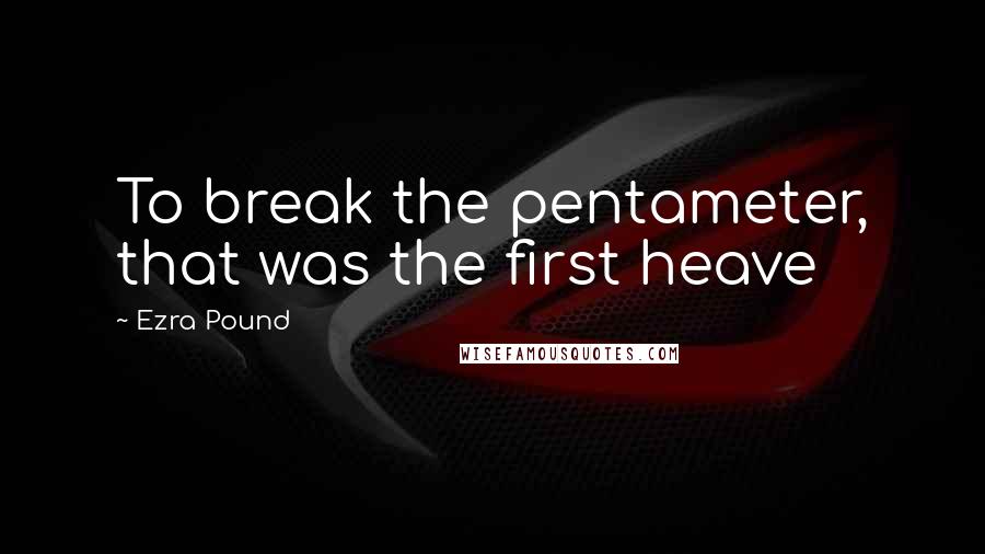 Ezra Pound Quotes: To break the pentameter, that was the first heave