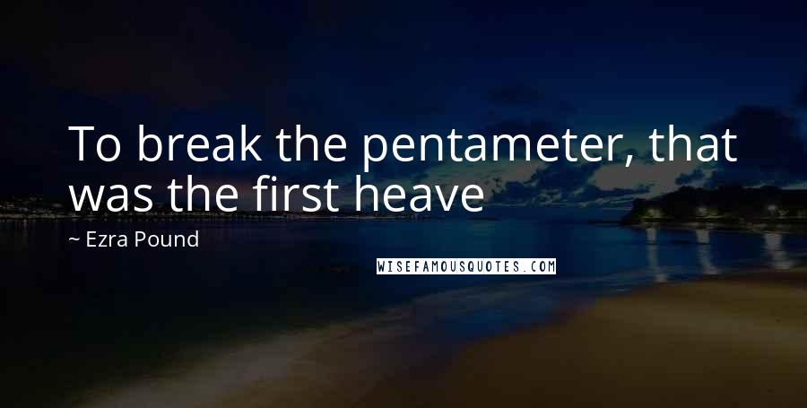 Ezra Pound Quotes: To break the pentameter, that was the first heave