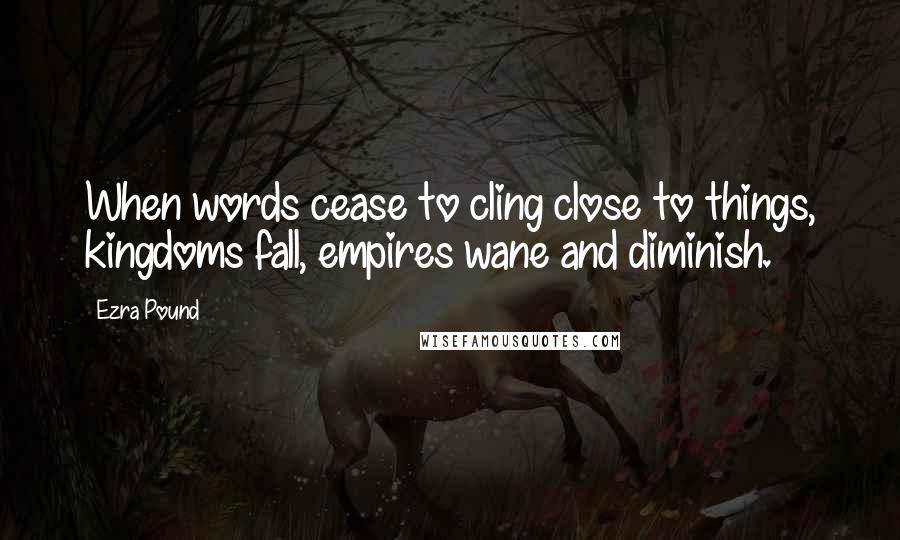 Ezra Pound Quotes: When words cease to cling close to things, kingdoms fall, empires wane and diminish.