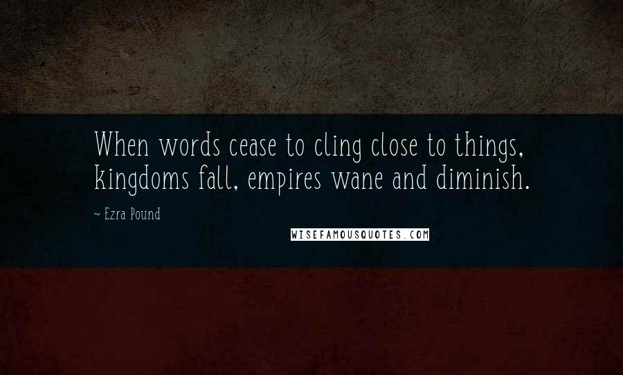 Ezra Pound Quotes: When words cease to cling close to things, kingdoms fall, empires wane and diminish.