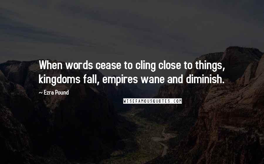 Ezra Pound Quotes: When words cease to cling close to things, kingdoms fall, empires wane and diminish.