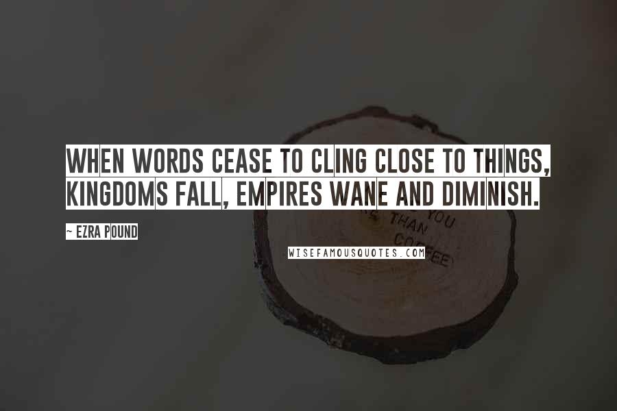 Ezra Pound Quotes: When words cease to cling close to things, kingdoms fall, empires wane and diminish.