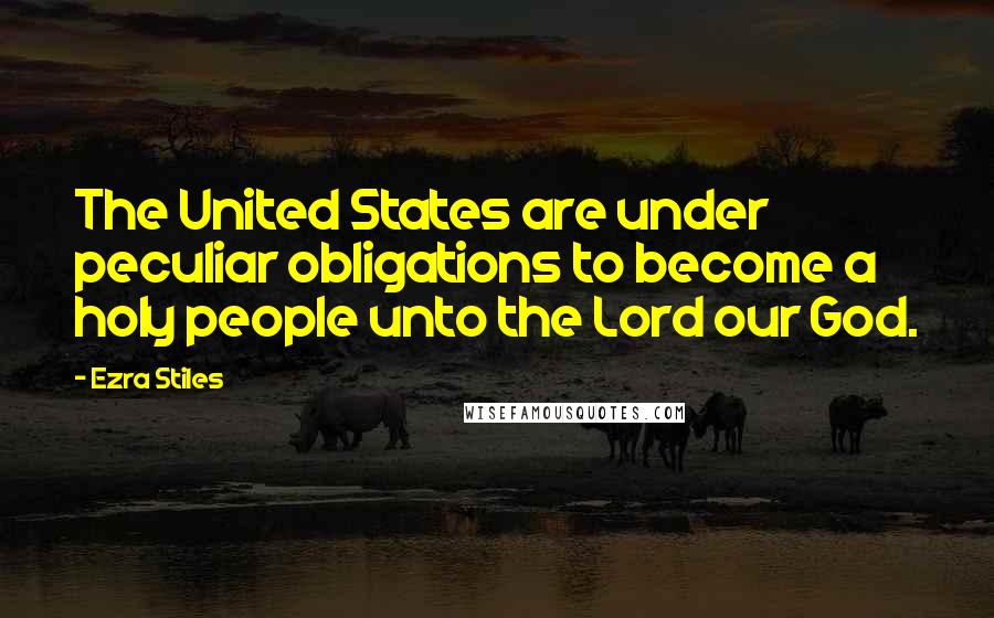 Ezra Stiles Quotes: The United States are under peculiar obligations to become a holy people unto the Lord our God.