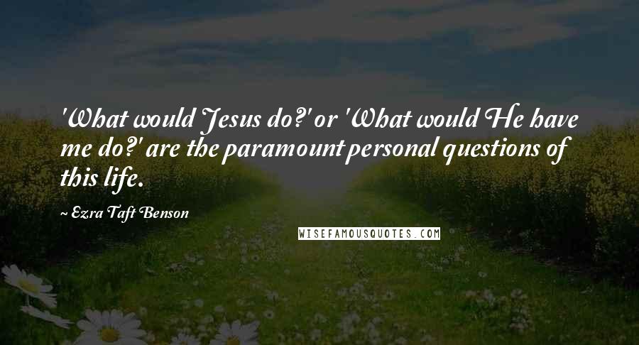 Ezra Taft Benson Quotes: 'What would Jesus do?' or 'What would He have me do?' are the paramount personal questions of this life.