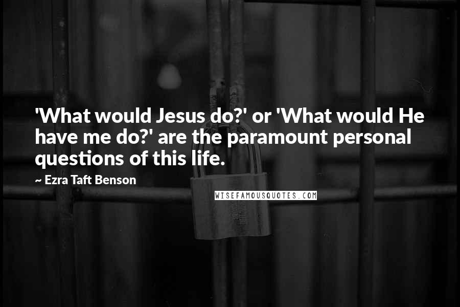 Ezra Taft Benson Quotes: 'What would Jesus do?' or 'What would He have me do?' are the paramount personal questions of this life.