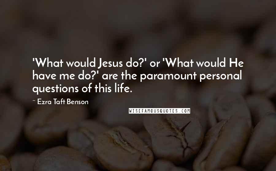 Ezra Taft Benson Quotes: 'What would Jesus do?' or 'What would He have me do?' are the paramount personal questions of this life.