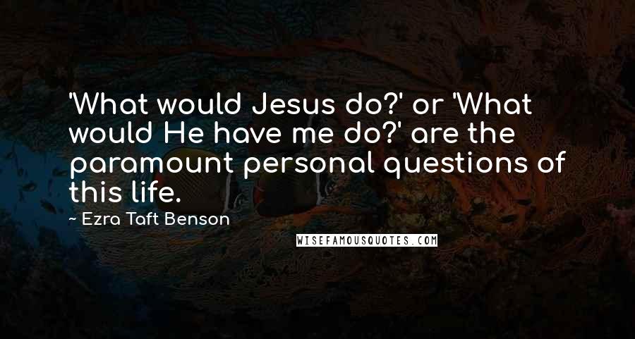 Ezra Taft Benson Quotes: 'What would Jesus do?' or 'What would He have me do?' are the paramount personal questions of this life.