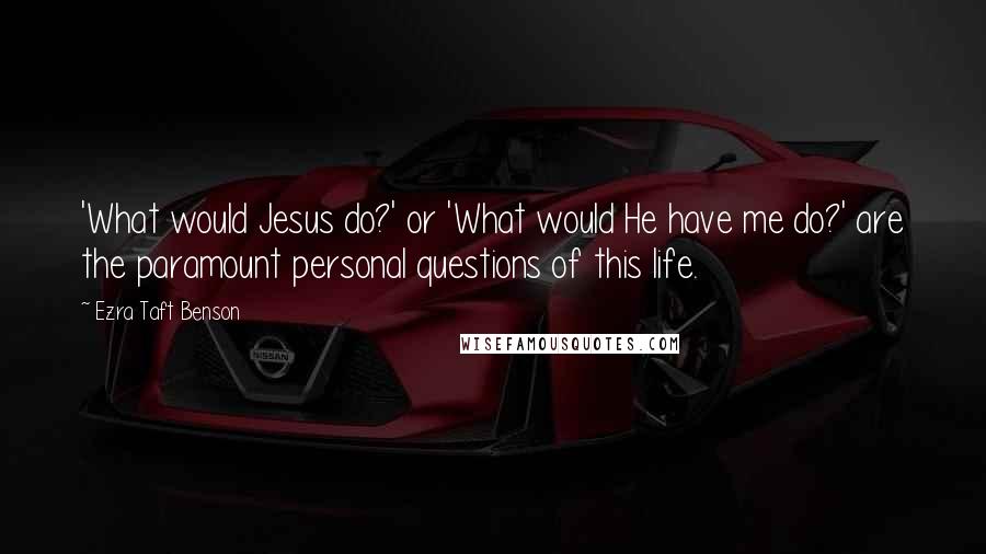 Ezra Taft Benson Quotes: 'What would Jesus do?' or 'What would He have me do?' are the paramount personal questions of this life.