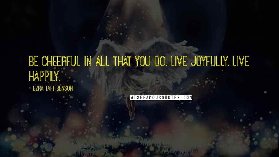 Ezra Taft Benson Quotes: Be cheerful in all that you do. Live joyfully. Live happily.