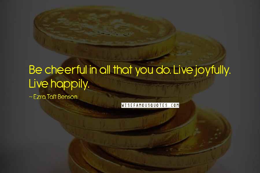 Ezra Taft Benson Quotes: Be cheerful in all that you do. Live joyfully. Live happily.