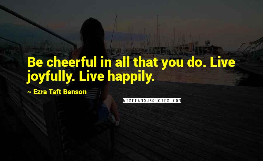 Ezra Taft Benson Quotes: Be cheerful in all that you do. Live joyfully. Live happily.