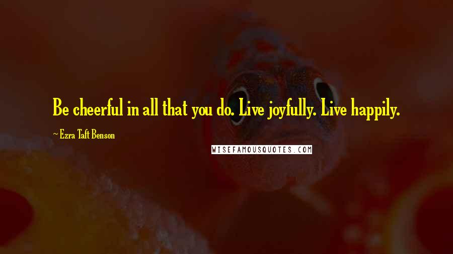 Ezra Taft Benson Quotes: Be cheerful in all that you do. Live joyfully. Live happily.