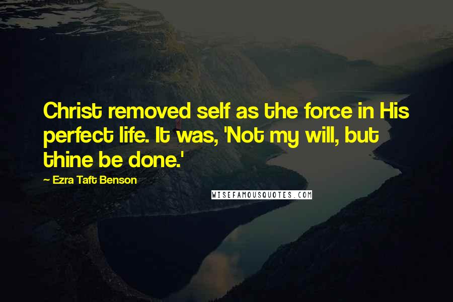Ezra Taft Benson Quotes: Christ removed self as the force in His perfect life. It was, 'Not my will, but thine be done.'