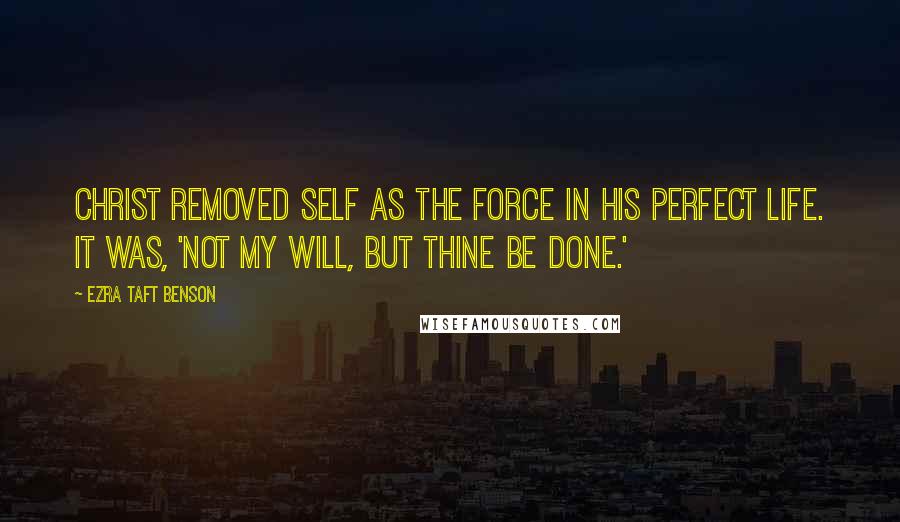 Ezra Taft Benson Quotes: Christ removed self as the force in His perfect life. It was, 'Not my will, but thine be done.'