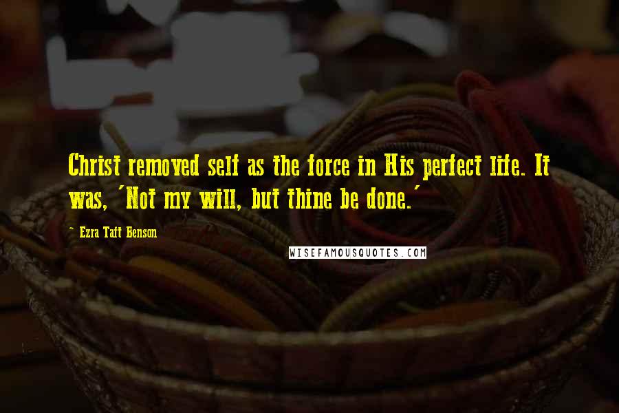 Ezra Taft Benson Quotes: Christ removed self as the force in His perfect life. It was, 'Not my will, but thine be done.'