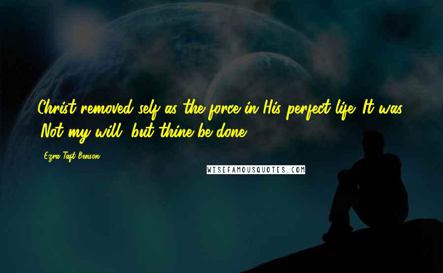 Ezra Taft Benson Quotes: Christ removed self as the force in His perfect life. It was, 'Not my will, but thine be done.'