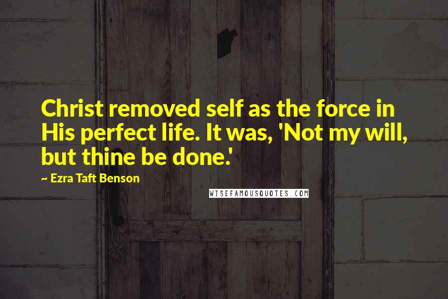 Ezra Taft Benson Quotes: Christ removed self as the force in His perfect life. It was, 'Not my will, but thine be done.'