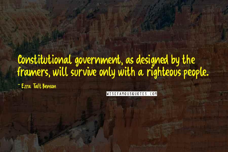 Ezra Taft Benson Quotes: Constitutional government, as designed by the framers, will survive only with a righteous people.