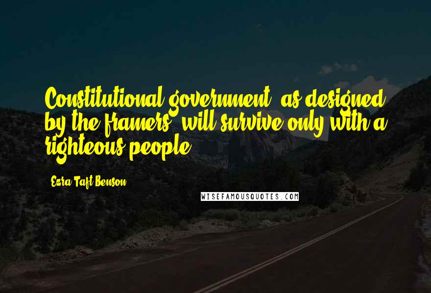 Ezra Taft Benson Quotes: Constitutional government, as designed by the framers, will survive only with a righteous people.