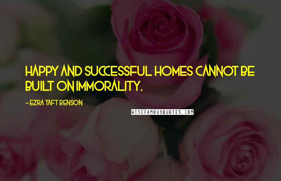 Ezra Taft Benson Quotes: Happy and successful homes cannot be built on immorality.