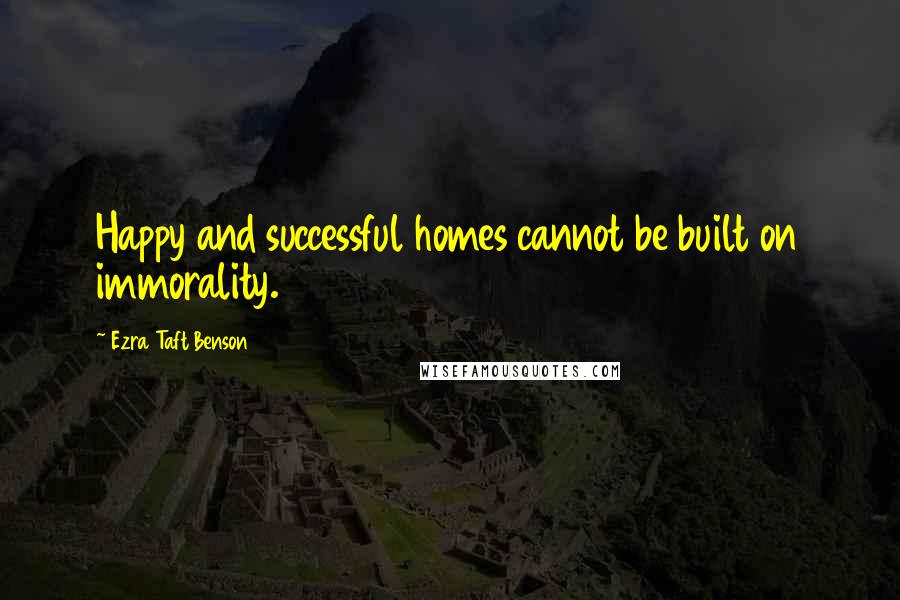 Ezra Taft Benson Quotes: Happy and successful homes cannot be built on immorality.