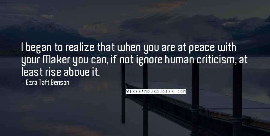 Ezra Taft Benson Quotes: I began to realize that when you are at peace with your Maker you can, if not ignore human criticism, at least rise above it.