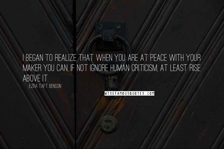 Ezra Taft Benson Quotes: I began to realize that when you are at peace with your Maker you can, if not ignore human criticism, at least rise above it.