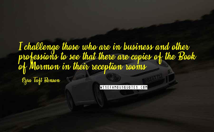 Ezra Taft Benson Quotes: I challenge those who are in business and other professions to see that there are copies of the Book of Mormon in their reception rooms.