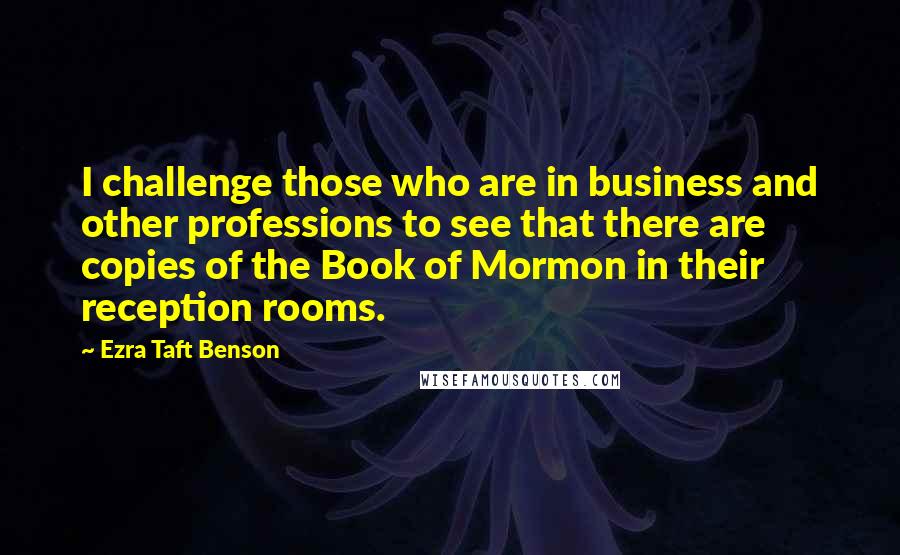 Ezra Taft Benson Quotes: I challenge those who are in business and other professions to see that there are copies of the Book of Mormon in their reception rooms.