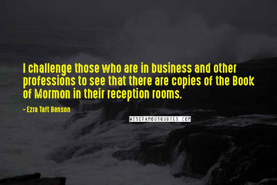 Ezra Taft Benson Quotes: I challenge those who are in business and other professions to see that there are copies of the Book of Mormon in their reception rooms.