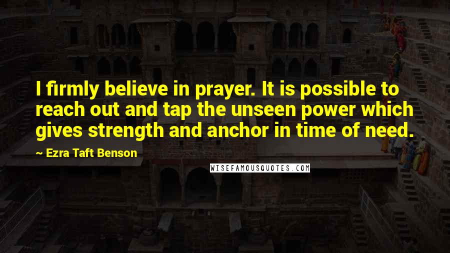 Ezra Taft Benson Quotes: I firmly believe in prayer. It is possible to reach out and tap the unseen power which gives strength and anchor in time of need.