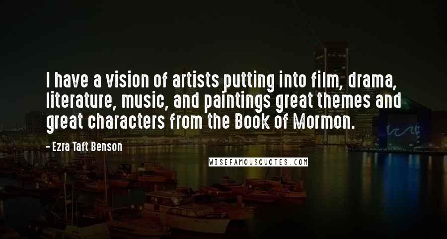 Ezra Taft Benson Quotes: I have a vision of artists putting into film, drama, literature, music, and paintings great themes and great characters from the Book of Mormon.